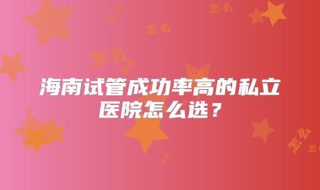 海南试管成功率高的私立医院怎么选?
