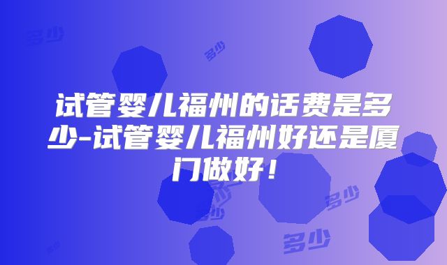试管婴儿福州的话费是多少-试管婴儿福州好还是厦门做好！