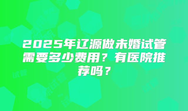 2025年辽源做未婚试管需要多少费用？有医院推荐吗？