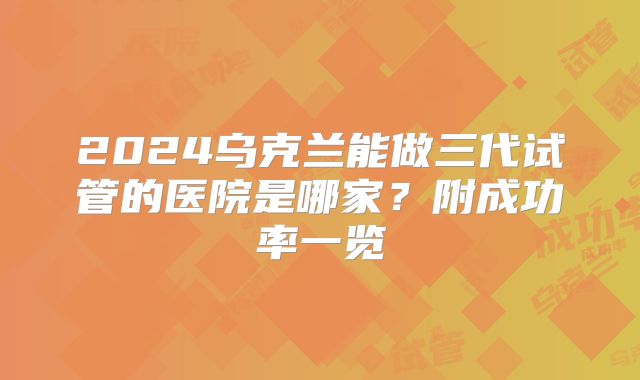 2024乌克兰能做三代试管的医院是哪家？附成功率一览