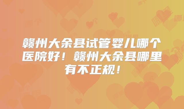 赣州大余县试管婴儿哪个医院好！赣州大余县哪里有不正规！