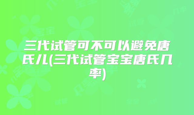 三代试管可不可以避免唐氏儿(三代试管宝宝唐氏几率)