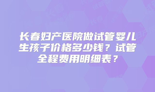 长春妇产医院做试管婴儿生孩子价格多少钱?试管全程费用明细表?