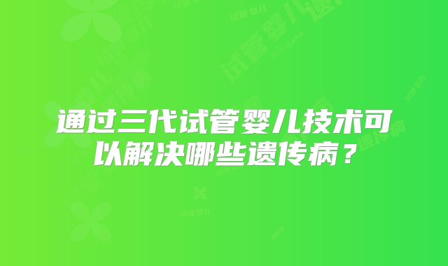 通过三代试管婴儿技术可以解决哪些遗传病？