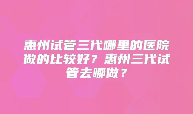 惠州试管三代哪里的医院做的比较好？惠州三代试管去哪做？