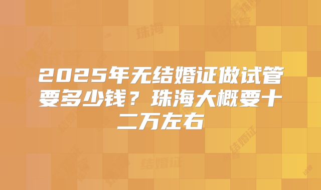 2025年无结婚证做试管要多少钱？珠海大概要十二万左右