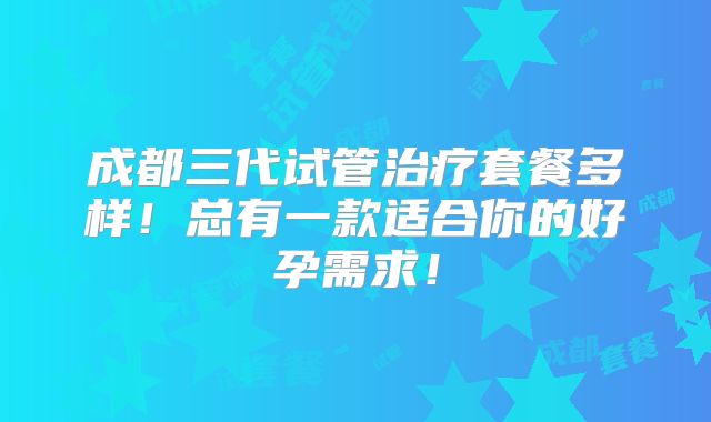 成都三代试管治疗套餐多样!总有一款适合你的好孕需求!