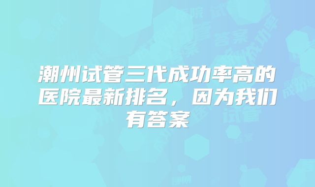 潮州试管三代成功率高的医院最新排名，因为我们有答案