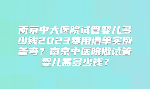 南京中大医院试管婴儿多少钱2023费用清单实例参考?南京中医院做试管婴儿需多少钱?