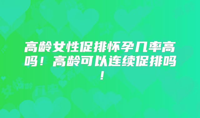 高龄女性促排怀孕几率高吗！高龄可以连续促排吗！