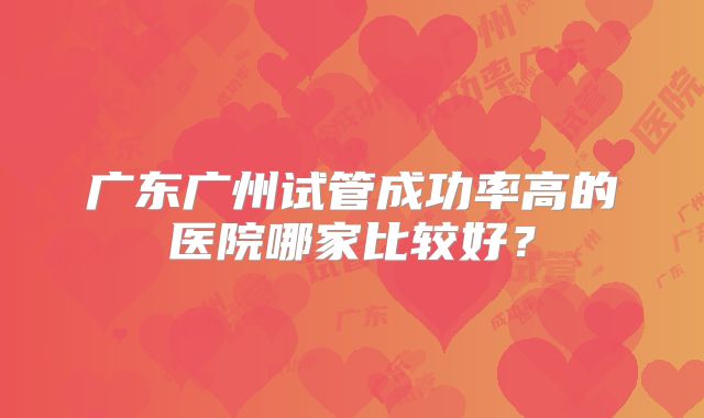 广东广州试管成功率高的医院哪家比较好?