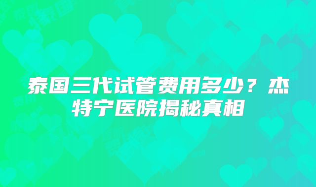 泰国三代试管费用多少？杰特宁医院揭秘真相