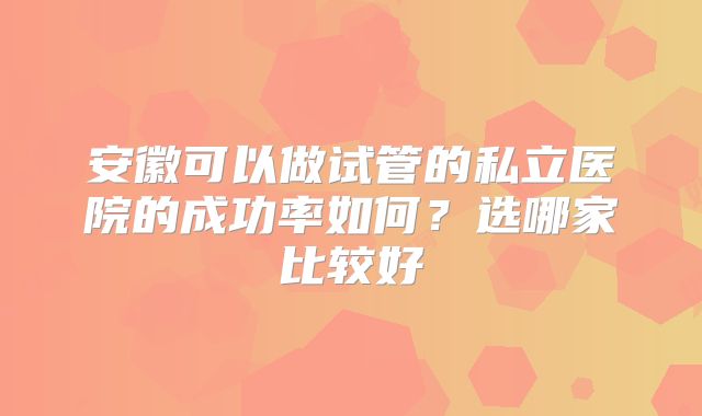安徽可以做试管的私立医院的成功率如何?选哪家比较好