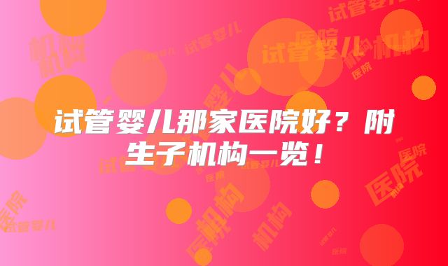 试管婴儿那家医院好?附生子机构一览!