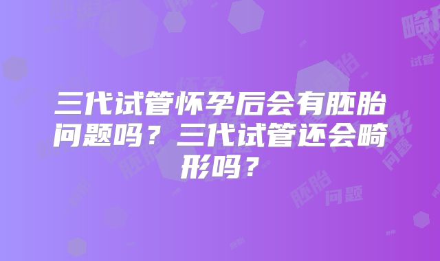 三代试管怀孕后会有胚胎问题吗?三代试管还会畸形吗?