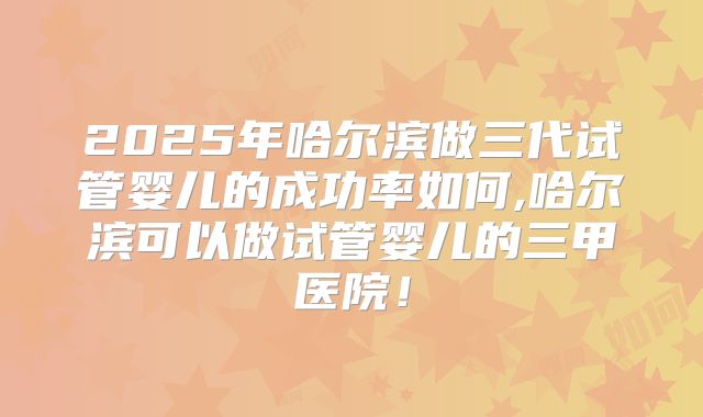 2025年哈尔滨做三代试管婴儿的成功率如何,哈尔滨可以做试管婴儿的三甲医院！