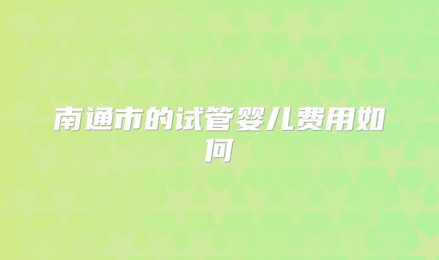 南通市的试管婴儿费用如何