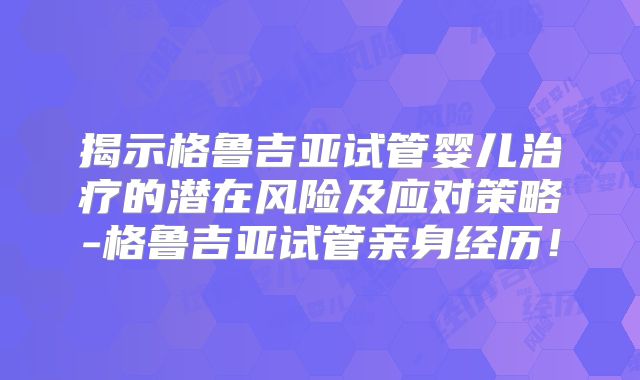 揭示格鲁吉亚试管婴儿治疗的潜在风险及应对策略-格鲁吉亚试管亲身经历！