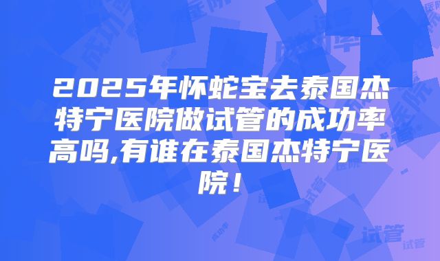 2025年怀蛇宝去泰国杰特宁医院做试管的成功率高吗,有谁在泰国杰特宁医院！