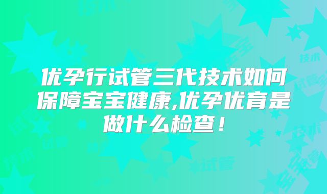 优孕行试管三代技术如何保障宝宝健康,优孕优育是做什么检查！