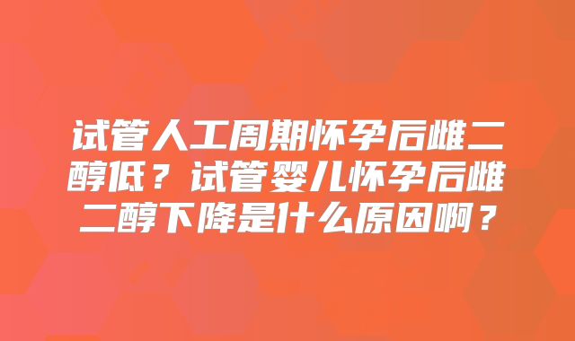 试管人工周期怀孕后雌二醇低？试管婴儿怀孕后雌二醇下降是什么原因啊？