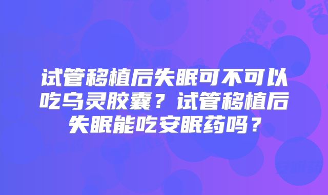 试管移植后失眠可不可以吃乌灵胶囊？试管移植后失眠能吃安眠药吗？