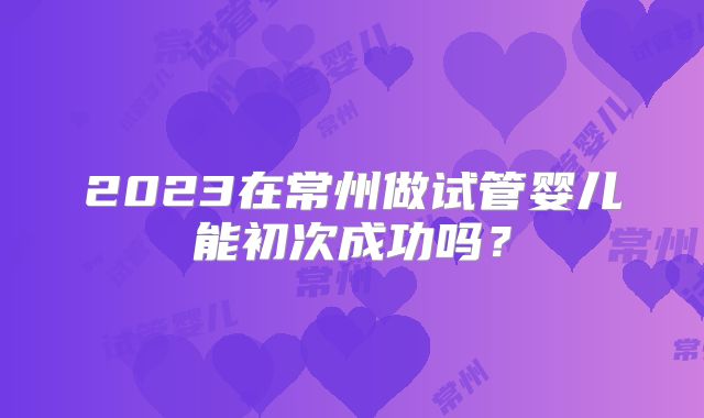 2023在常州做试管婴儿能初次成功吗?