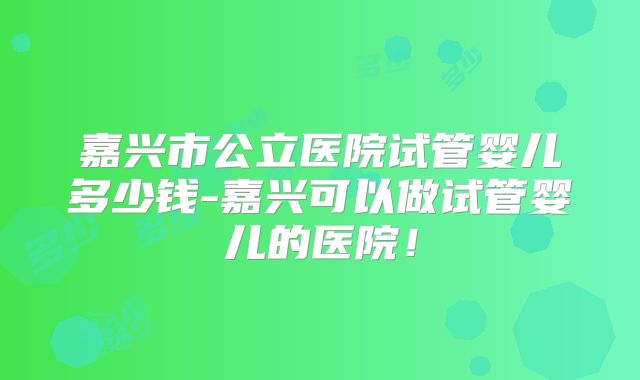 嘉兴市公立医院试管婴儿多少钱-嘉兴可以做试管婴儿的医院！