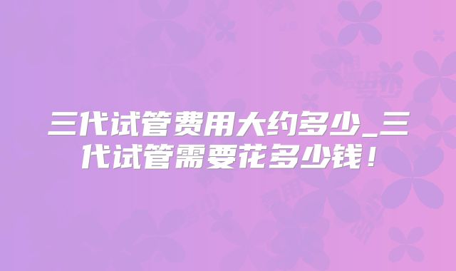 三代试管费用大约多少_三代试管需要花多少钱！