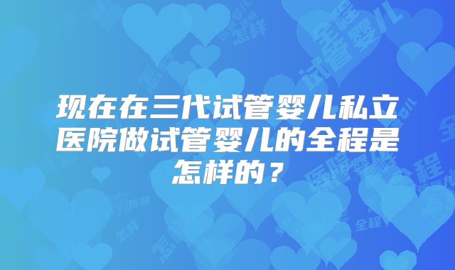 现在在三代试管婴儿私立医院做试管婴儿的全程是怎样的？