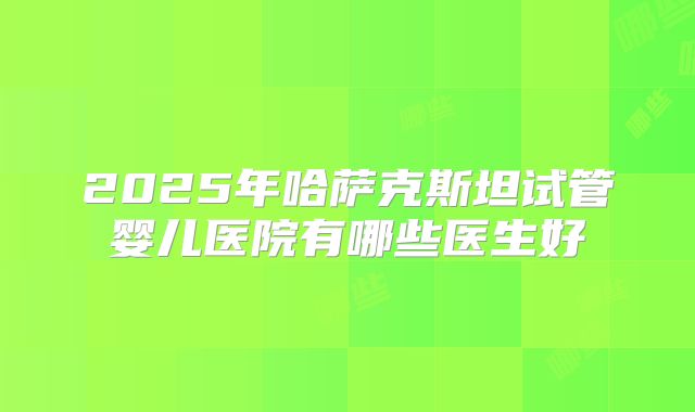 2025年哈萨克斯坦试管婴儿医院有哪些医生好