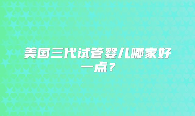 美国三代试管婴儿哪家好一点?