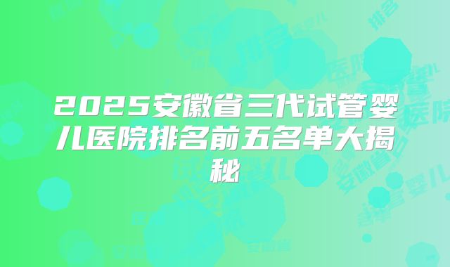 2025安徽省三代试管婴儿医院排名前五名单大揭秘