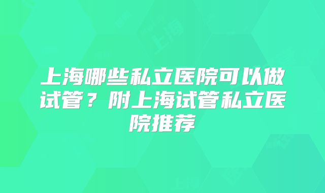 上海哪些私立医院可以做试管?附上海试管私立医院推荐