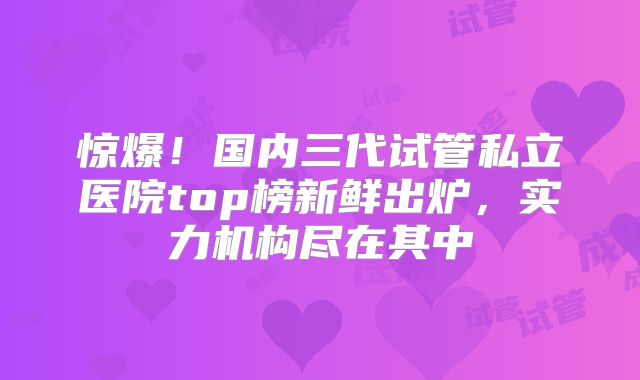 惊爆！国内三代试管私立医院top榜新鲜出炉，实力机构尽在其中