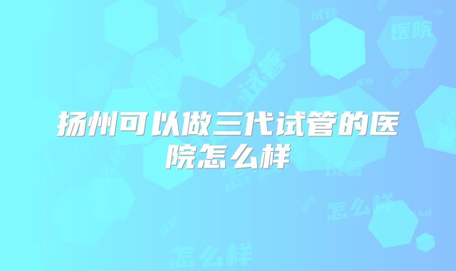 扬州可以做三代试管的医院怎么样