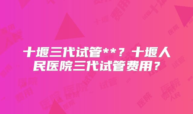 十堰三代试管**？十堰人民医院三代试管费用？