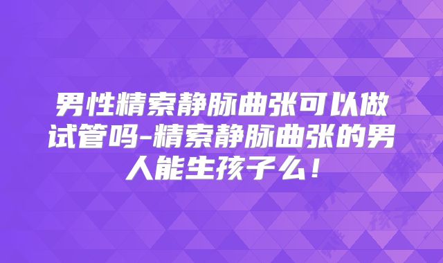 男性精索静脉曲张可以做试管吗-精索静脉曲张的男人能生孩子么！