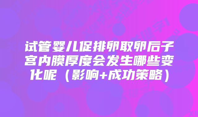 试管婴儿促排卵取卵后子宫内膜厚度会发生哪些变化呢（影响+成功策略）