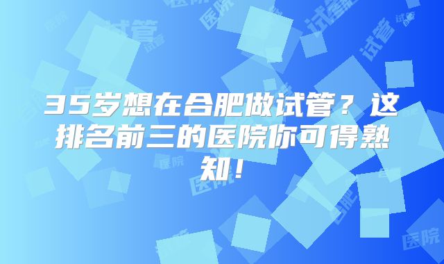 35岁想在合肥做试管？这排名前三的医院你可得熟知！
