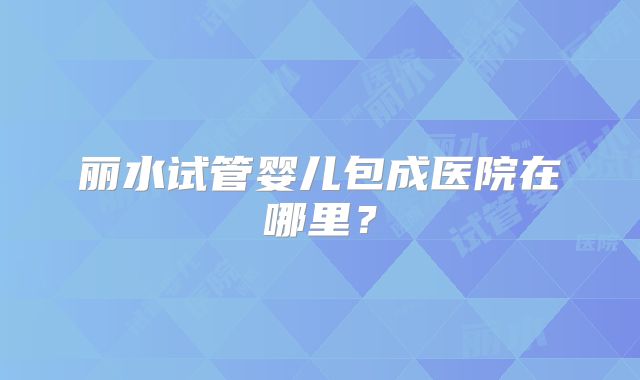 丽水试管婴儿包成医院在哪里？