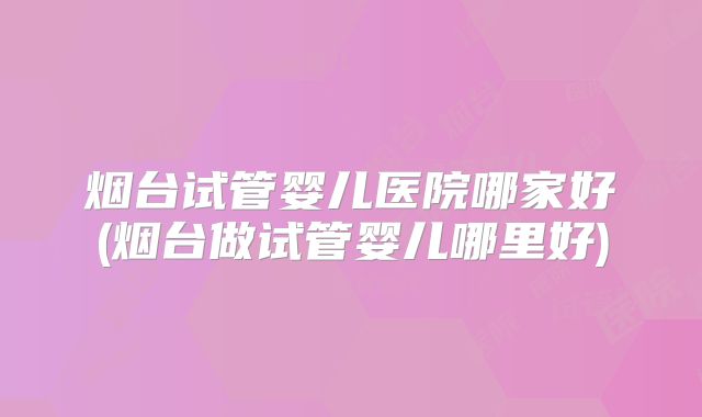 烟台试管婴儿医院哪家好(烟台做试管婴儿哪里好)