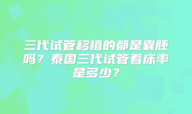 三代试管移植的都是囊胚吗？泰国三代试管着床率是多少？