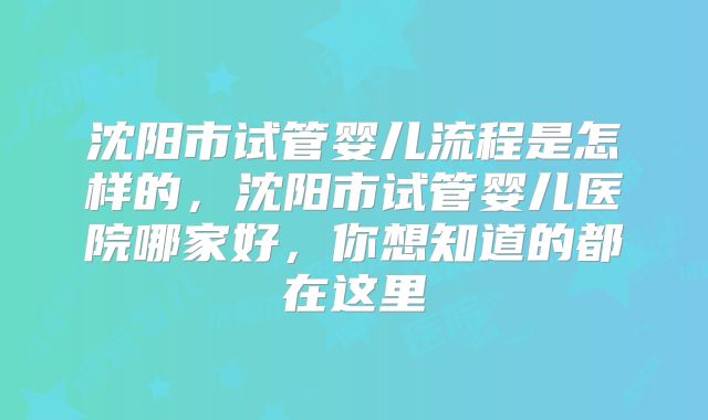 沈阳市试管婴儿流程是怎样的，沈阳市试管婴儿医院哪家好，你想知道的都在这里