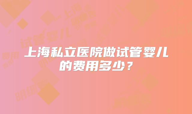 上海私立医院做试管婴儿的费用多少?