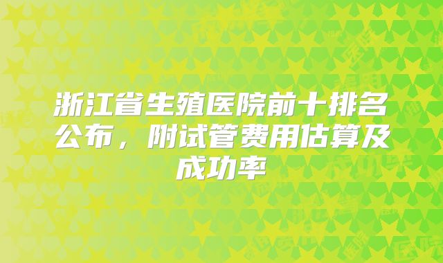 浙江省生殖医院前十排名公布，附试管费用估算及成功率