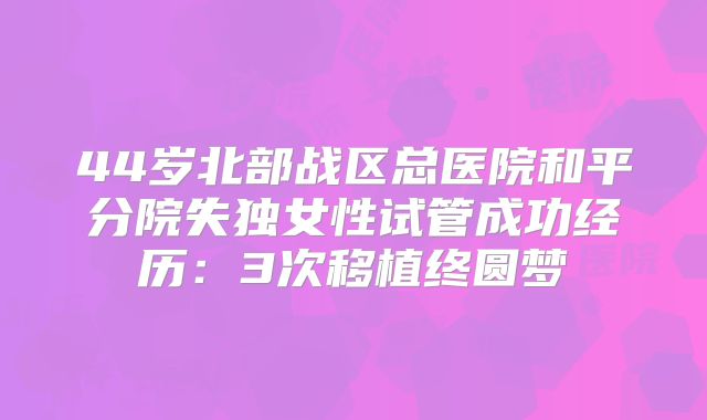 44岁北部战区总医院和平分院失独女性试管成功经历：3次移植终圆梦
