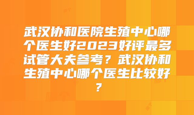 武汉协和医院生殖中心哪个医生好2023好评最多试管大夫参考？武汉协和生殖中心哪个医生比较好？