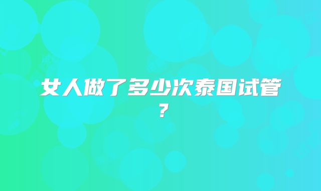 女人做了多少次泰国试管？