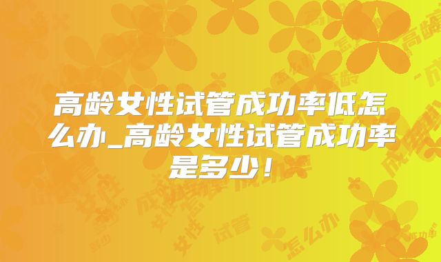 高龄女性试管成功率低怎么办_高龄女性试管成功率是多少!
